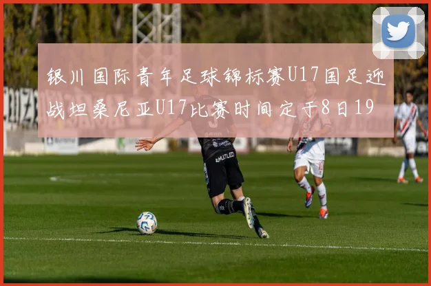 银川国际青年足球锦标赛U17国足迎战坦桑尼亚U17比赛时间定于8日19点35分