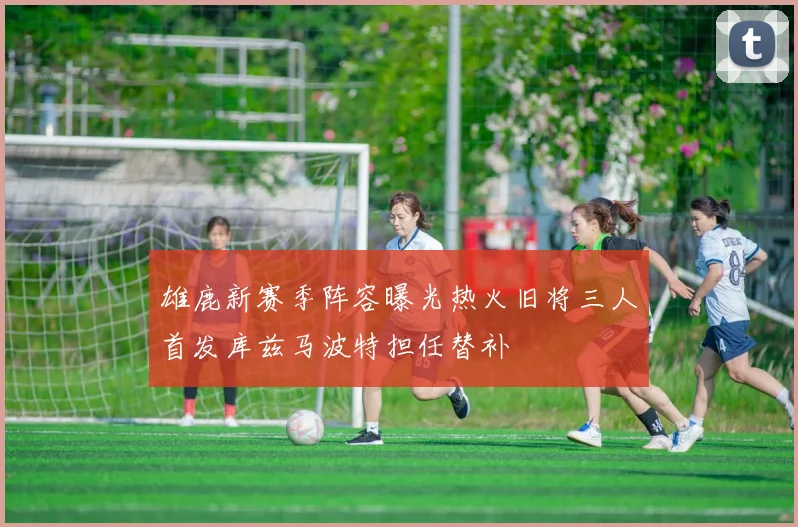 雄鹿新赛季阵容曝光热火旧将三人首发库兹马波特担任替补