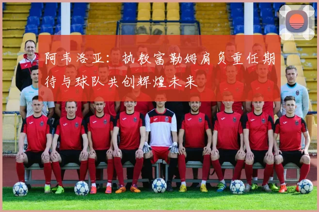 阿韦洛亚：执教富勒姆肩负重任期待与球队共创辉煌未来