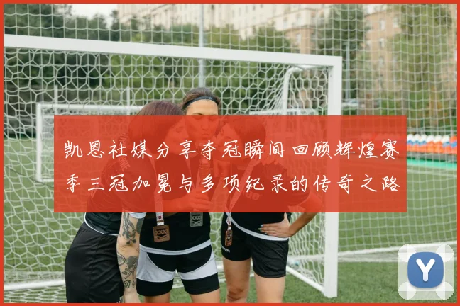 凯恩社媒分享夺冠瞬间回顾辉煌赛季三冠加冕与多项纪录的传奇之路