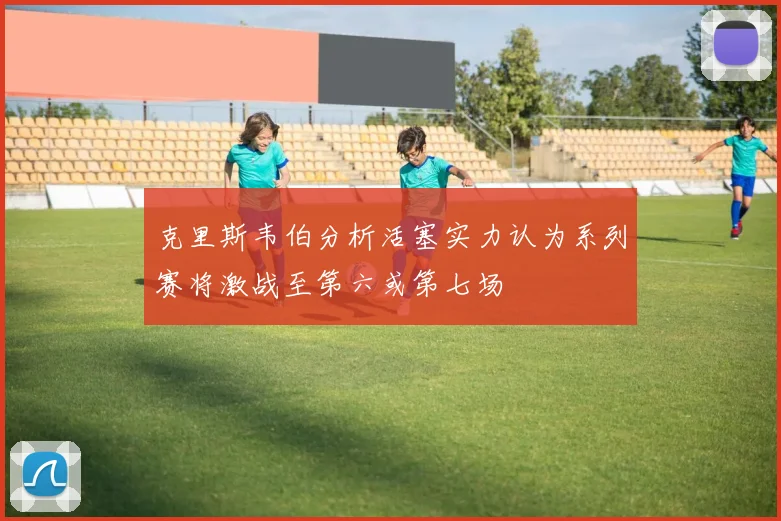 克里斯韦伯分析活塞实力认为系列赛将激战至第六或第七场