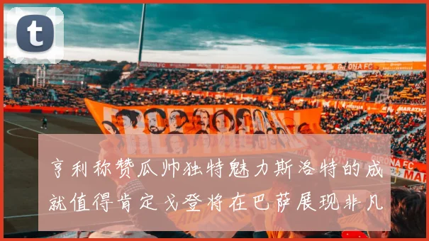 亨利称赞瓜帅独特魅力斯洛特的成就值得肯定戈登将在巴萨展现非凡才华