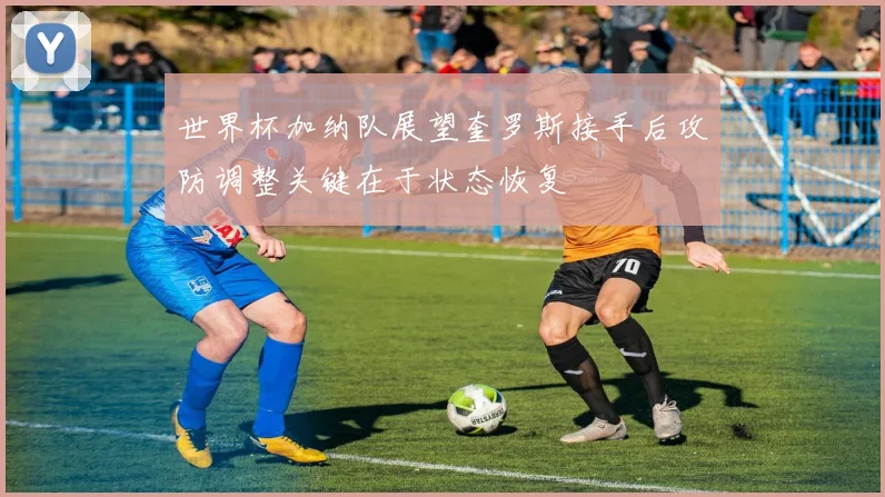 世界杯加纳队展望奎罗斯接手后攻防调整关键在于状态恢复