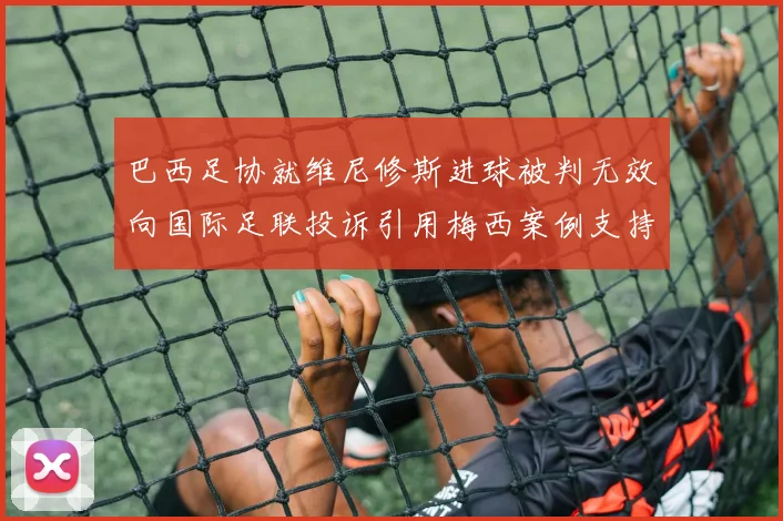 巴西足协就维尼修斯进球被判无效向国际足联投诉引用梅西案例支持