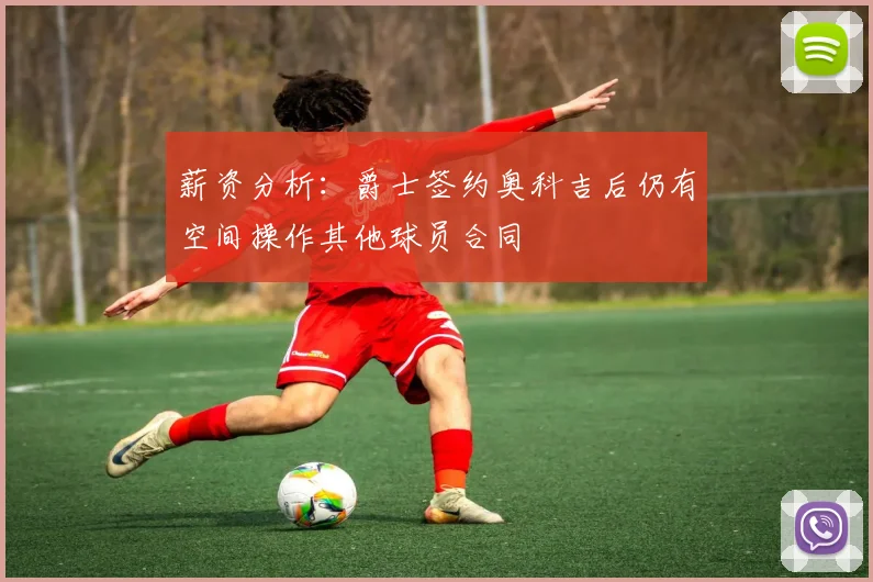 薪资分析：爵士签约奥科吉后仍有空间操作其他球员合同