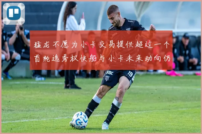 猛龙不愿为小卡交易提供超过一个首轮选秀权快船与小卡未来动向仍不明朗
