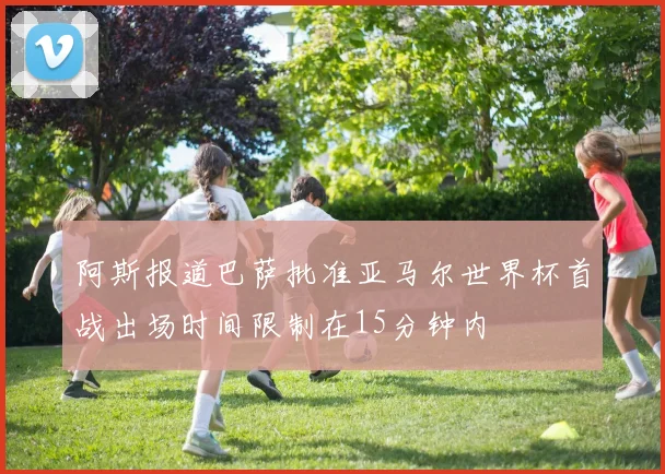 阿斯报道巴萨批准亚马尔世界杯首战出场时间限制在15分钟内