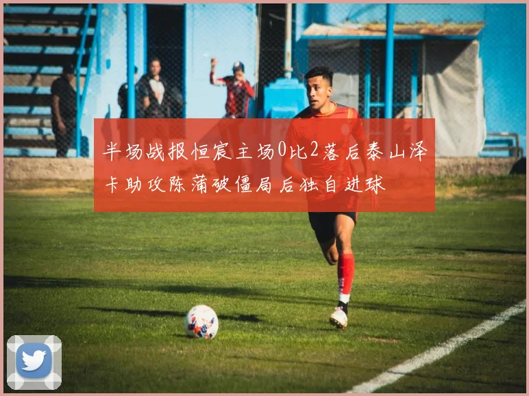 半场战报恒宸主场0比2落后泰山泽卡助攻陈蒲破僵局后独自进球