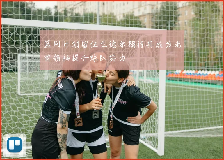 篮网计划留住兰德尔期待其成为老将领袖提升球队实力